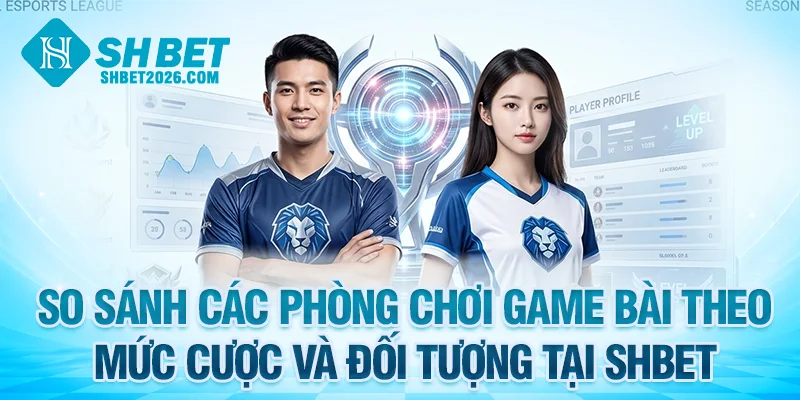 So sánh các phòng chơi game bài theo mức cược và đối tượng tại SHBET